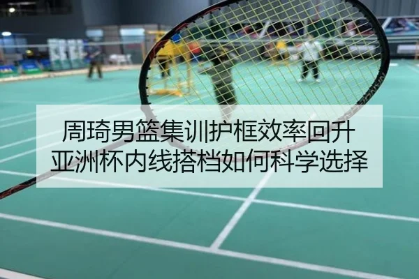 周琦男篮集训护框效率回升 亚洲杯内线搭档如何科学选择