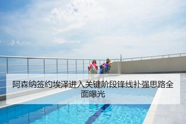 阿森纳签约埃泽进入关键阶段锋线补强思路全面曝光