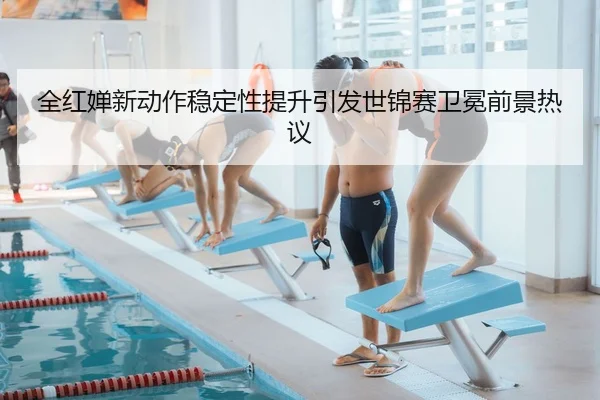 全红婵新动作稳定性提升引发世锦赛卫冕前景热议