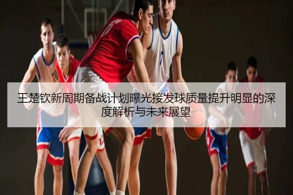 王楚钦新周期备战计划曝光接发球质量提升明显的深度解析与未来展望