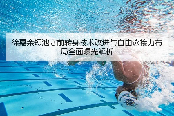 徐嘉余短池赛前转身技术改进与自由泳接力布局全面曝光解析
